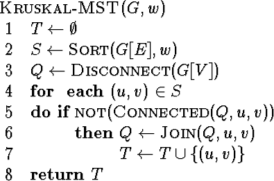 \begin{algorithm}
{Kruskal-MST}{G,w}
 T \= \emptyset \  S \= \mbox{\sc Sort}(G[...
 ... u,v) \  T \= T \cup \{(u,v)\}
 \end{IF} \end{FOR} \  \RETURN T\end{algorithm}
