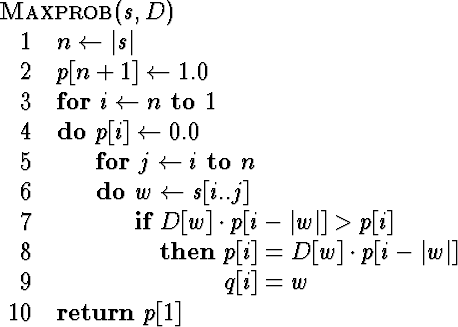\begin{algorithm}
{Maxprob}{s, D}
 n \= \vert s\vert \\  p[n+1] \= 1.0 \\  \begi...
 ...vert] \\  q[i] = w
 \end{IF} \end{FOR} \end{FOR} \\  \RETURN p[1]\end{algorithm}